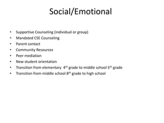 Social/Emotional
• Supportive Counseling (individual or group)
• Mandated CSE Counseling
• Parent contact
• Community Resources
• Peer mediation
• New student orientation
• Transition from elementary 4th grade to middle school 5th grade
• Transition from middle school 8th grade to high school
 