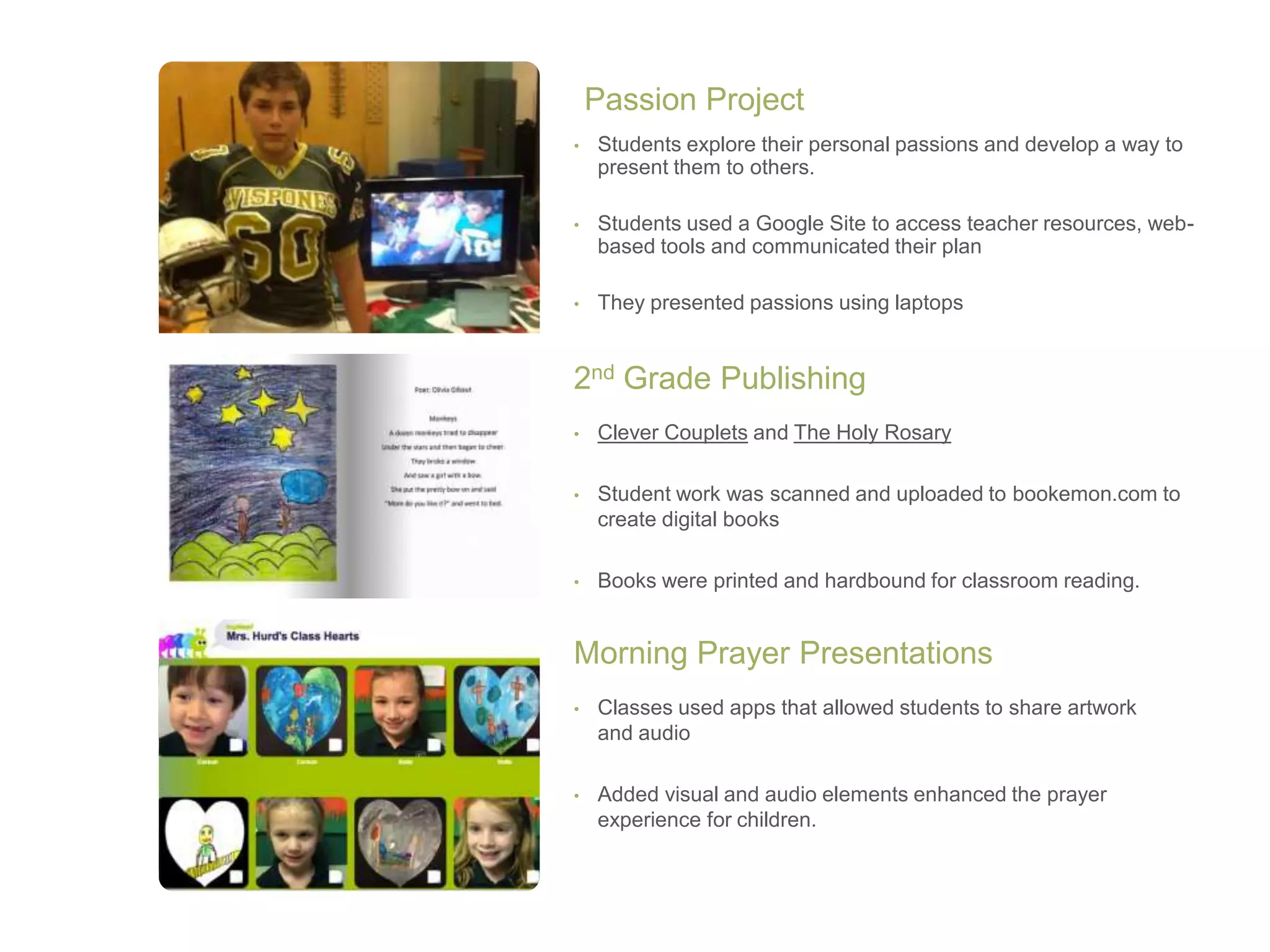 • Students explore their personal passions and develop a way to
present them to others.
• Students used a Google Site to access teacher resources, web-
based tools and communicated their plan
• They presented passions using laptops
Passion Project
• Clever Couplets and The Holy Rosary
• Student work was scanned and uploaded to bookemon.com to
create digital books
• Books were printed and hardbound for classroom reading.
2nd Grade Publishing
• Classes used apps that allowed students to share artwork
and audio
• Added visual and audio elements enhanced the prayer
experience for children.
Morning Prayer Presentations
 