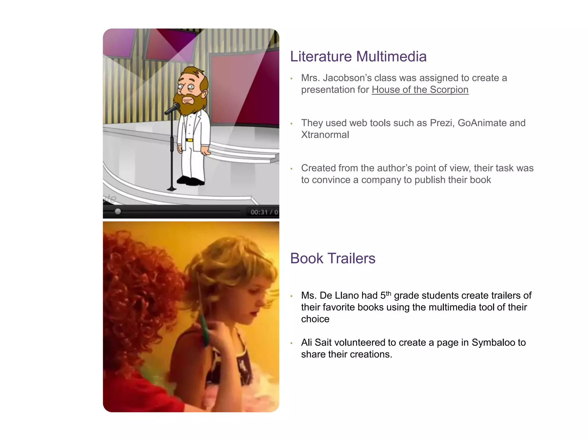 • Mrs. Jacobson’s class was assigned to create a
presentation for House of the Scorpion
• They used web tools such as Prezi, GoAnimate and
Xtranormal
• Created from the author’s point of view, their task was
to convince a company to publish their book
Literature Multimedia
• Ms. De Llano had 5th grade students create trailers of
their favorite books using the multimedia tool of their
choice
• Ali Sait volunteered to create a page in Symbaloo to
share their creations.
Book Trailers
 