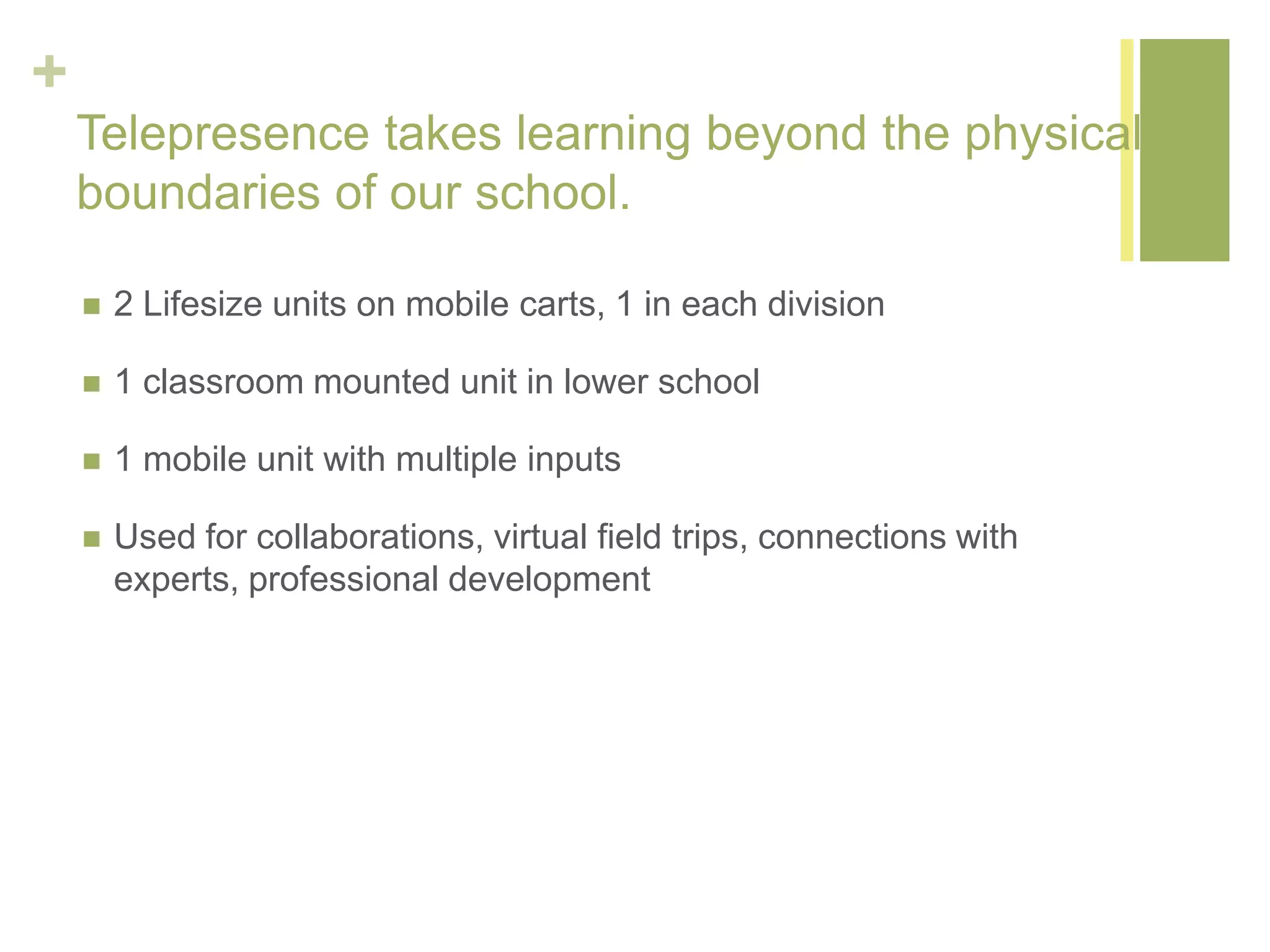 +
Telepresence takes learning beyond the physical
boundaries of our school.
 2 Lifesize units on mobile carts, 1 in each division
 1 classroom mounted unit in lower school
 1 mobile unit with multiple inputs
 Used for collaborations, virtual field trips, connections with
experts, professional development
 