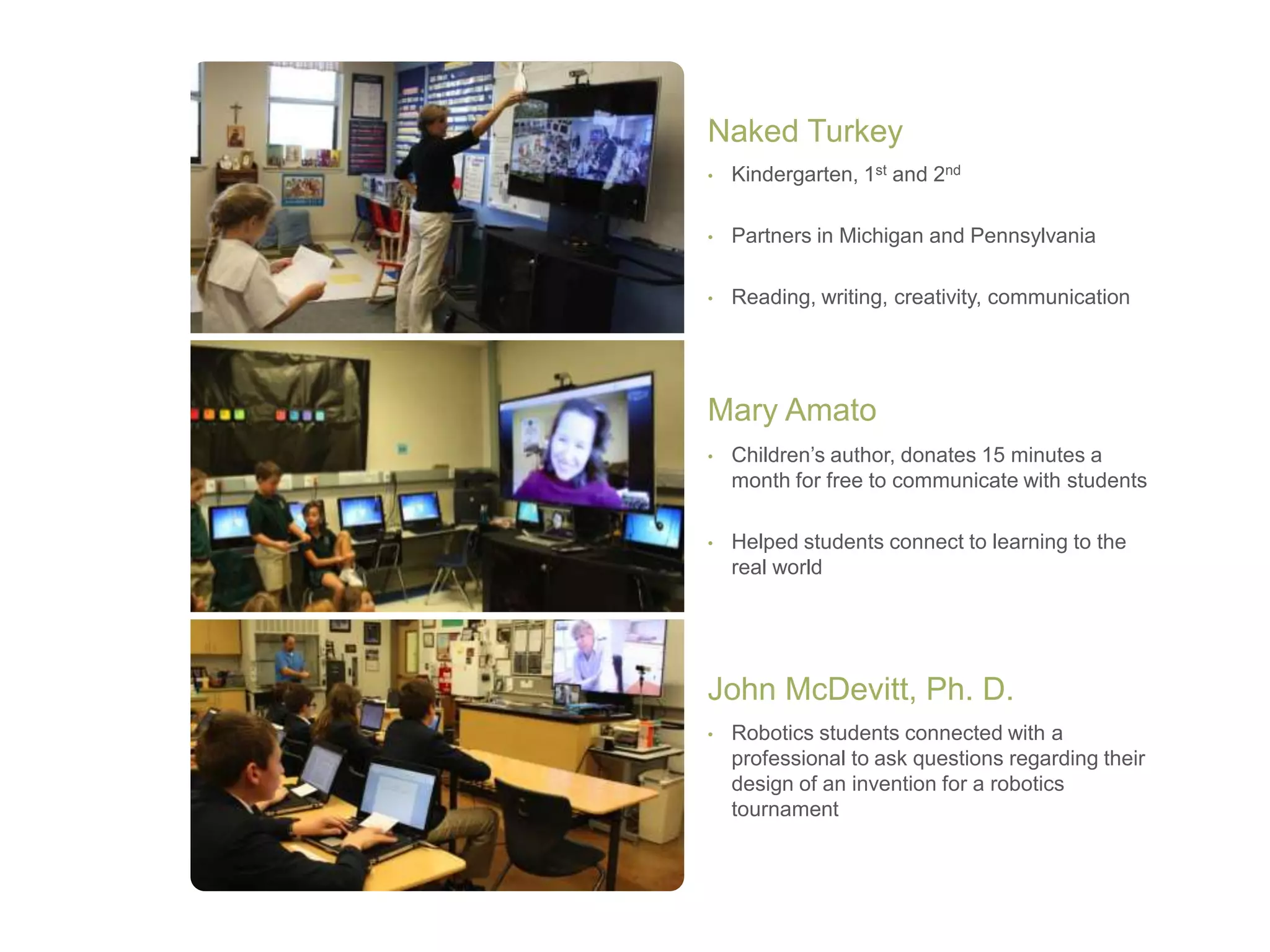 • Kindergarten, 1st and 2nd
• Partners in Michigan and Pennsylvania
• Reading, writing, creativity, communication
Naked Turkey
• Children’s author, donates 15 minutes a
month for free to communicate with students
• Helped students connect to learning to the
real world
Mary Amato
• Robotics students connected with a
professional to ask questions regarding their
design of an invention for a robotics
tournament
John McDevitt, Ph. D.
 