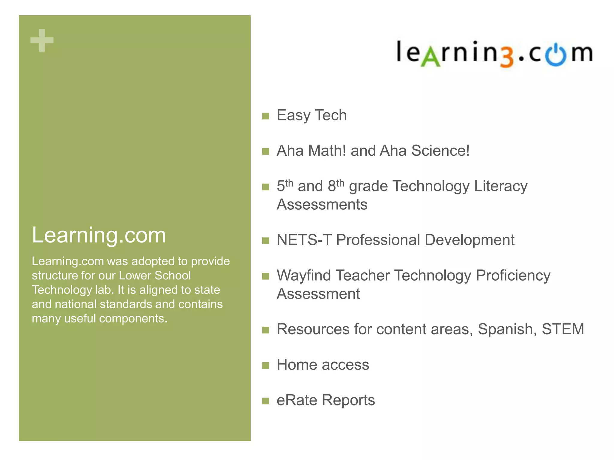 +
Learning.com
 Easy Tech
 Aha Math! and Aha Science!
 5th and 8th grade Technology Literacy
Assessments
 NETS-T Professional Development
 Wayfind Teacher Technology Proficiency
Assessment
 Resources for content areas, Spanish, STEM
 Home access
 eRate Reports
Learning.com was adopted to provide
structure for our Lower School
Technology lab. It is aligned to state
and national standards and contains
many useful components.
 