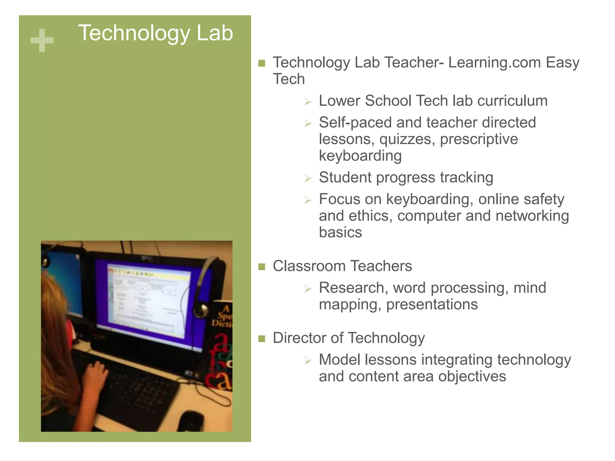 + Technology Lab
 Technology Lab Teacher- Learning.com Easy
Tech
 Lower School Tech lab curriculum
 Self-paced and teacher directed
lessons, quizzes, prescriptive
keyboarding
 Student progress tracking
 Focus on keyboarding, online safety
and ethics, computer and networking
basics
 Classroom Teachers
 Research, word processing, mind
mapping, presentations
 Director of Technology
 Model lessons integrating technology
and content area objectives
 