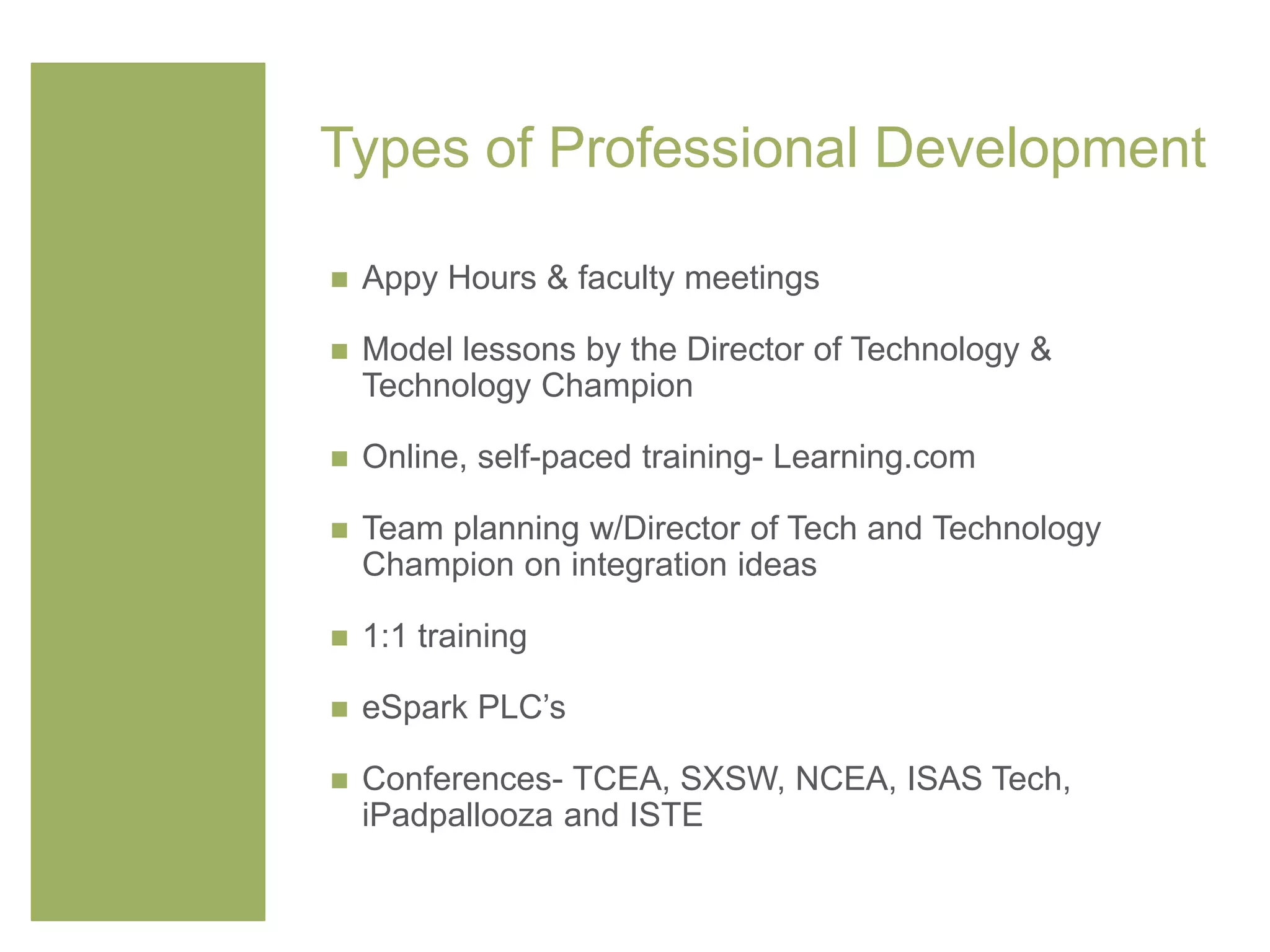 Types of Professional Development
 Appy Hours & faculty meetings
 Model lessons by the Director of Technology &
Technology Champion
 Online, self-paced training- Learning.com
 Team planning w/Director of Tech and Technology
Champion on integration ideas
 1:1 training
 eSpark PLC’s
 Conferences- TCEA, SXSW, NCEA, ISAS Tech,
iPadpallooza and ISTE
 