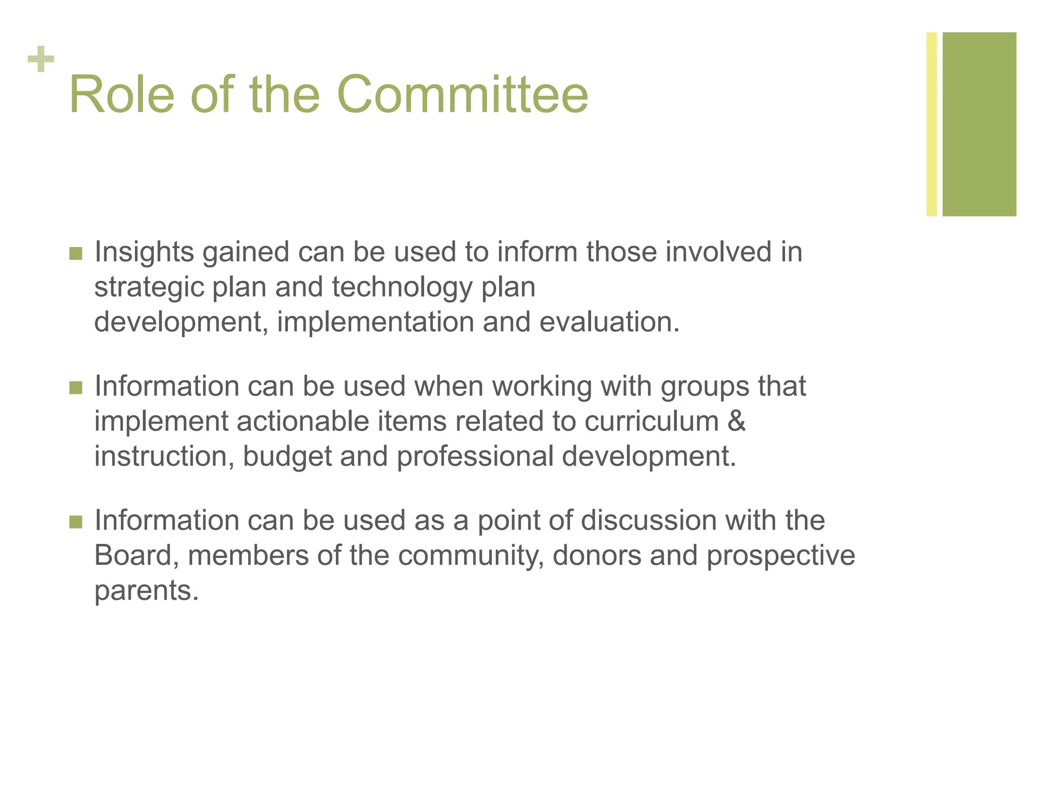 +
Role of the Committee
 Insights gained can be used to inform those involved in
strategic plan and technology plan
development, implementation and evaluation.
 Information can be used when working with groups that
implement actionable items related to curriculum &
instruction, budget and professional development.
 Information can be used as a point of discussion with the
Board, members of the community, donors and prospective
parents.
 