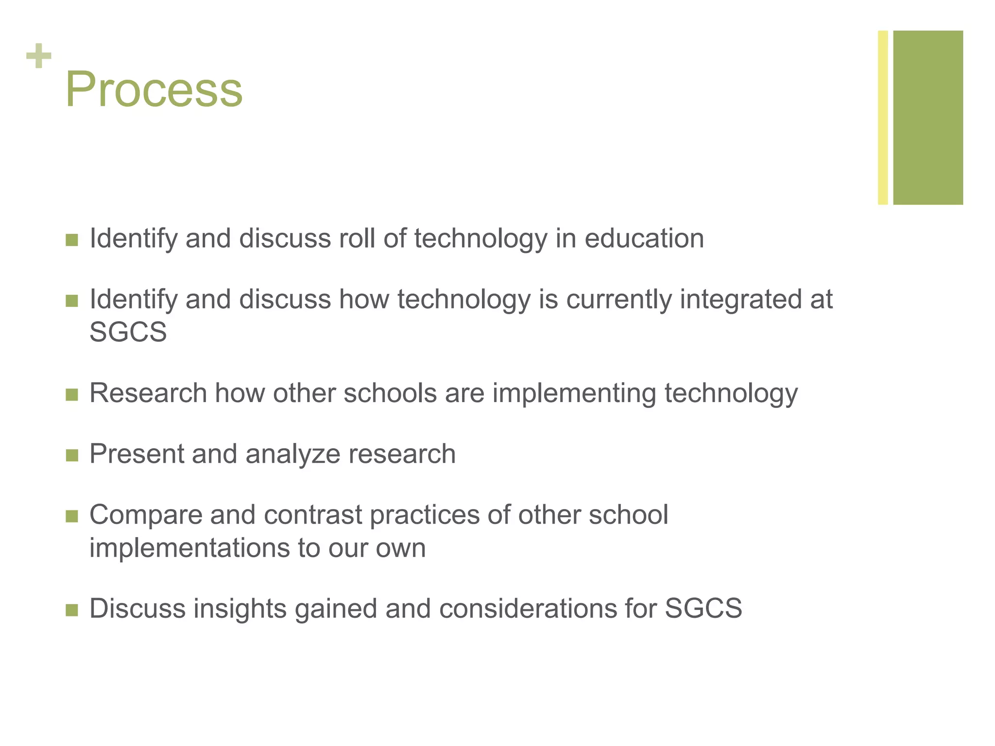 +
Process
 Identify and discuss roll of technology in education
 Identify and discuss how technology is currently integrated at
SGCS
 Research how other schools are implementing technology
 Present and analyze research
 Compare and contrast practices of other school
implementations to our own
 Discuss insights gained and considerations for SGCS
 