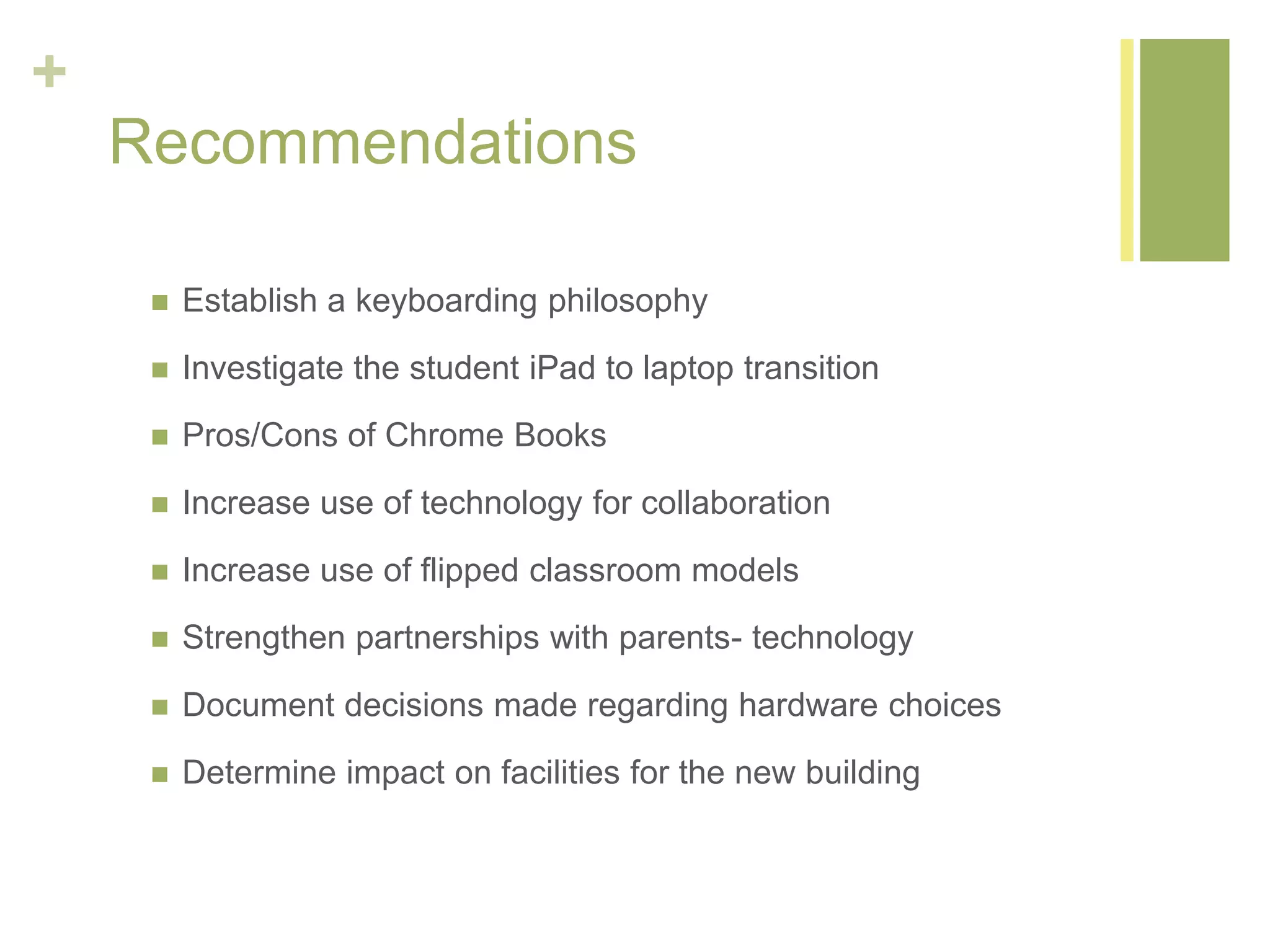 +
Recommendations
 Establish a keyboarding philosophy
 Investigate the student iPad to laptop transition
 Pros/Cons of Chrome Books
 Increase use of technology for collaboration
 Increase use of flipped classroom models
 Strengthen partnerships with parents- technology
 Document decisions made regarding hardware choices
 Determine impact on facilities for the new building
 