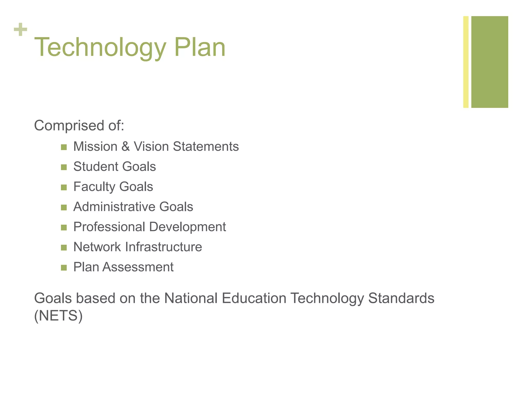+
Technology Plan
Comprised of:
 Mission & Vision Statements
 Student Goals
 Faculty Goals
 Administrative Goals
 Professional Development
 Network Infrastructure
 Plan Assessment
Goals based on the National Education Technology Standards
(NETS)
 