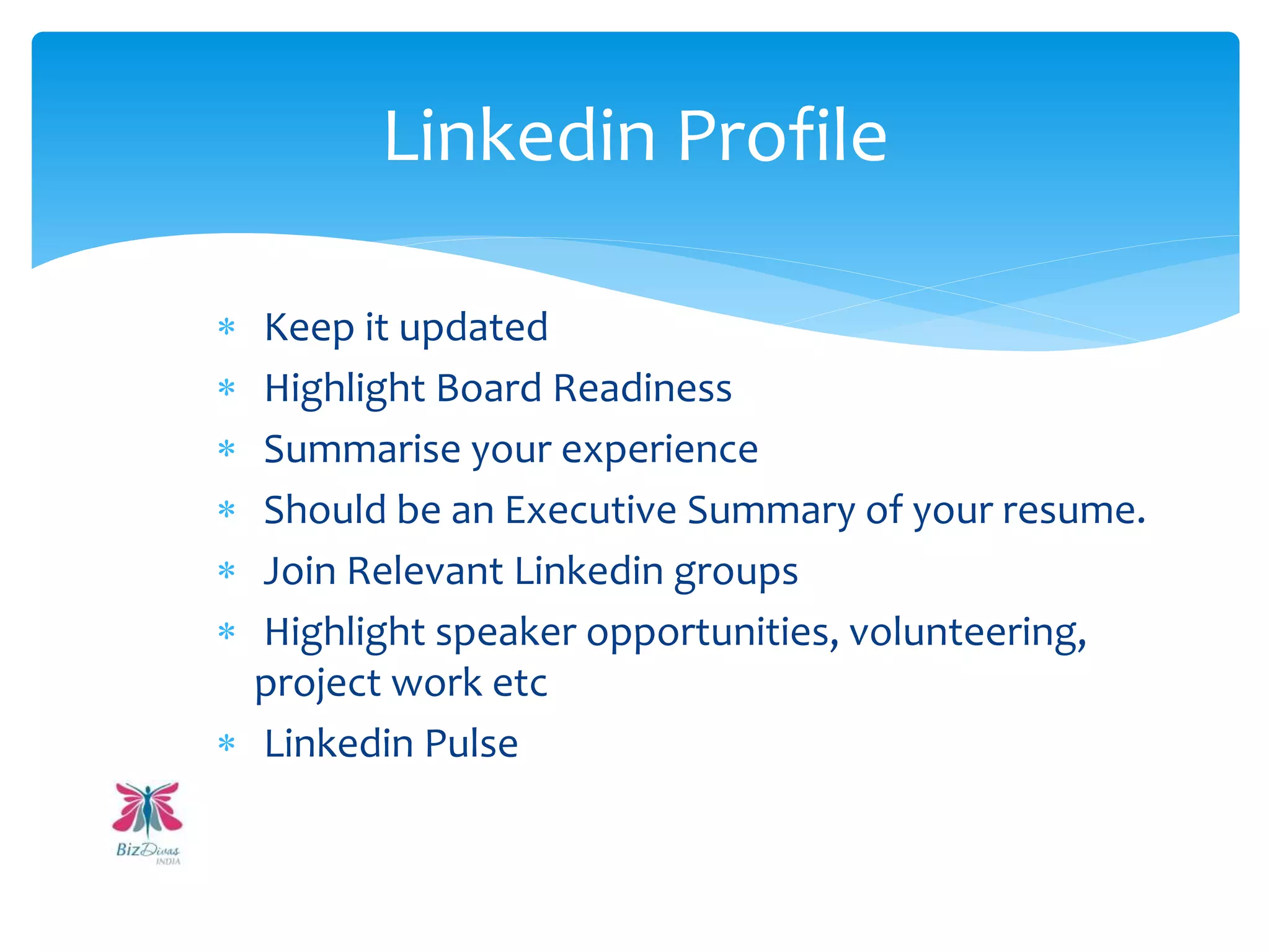  Keep it updated
 Highlight Board Readiness
 Summarise your experience
 Should be an Executive Summary of your resume.
 Join Relevant Linkedin groups
 Highlight speaker opportunities, volunteering,
project work etc
 Linkedin Pulse
Linkedin Profile
 