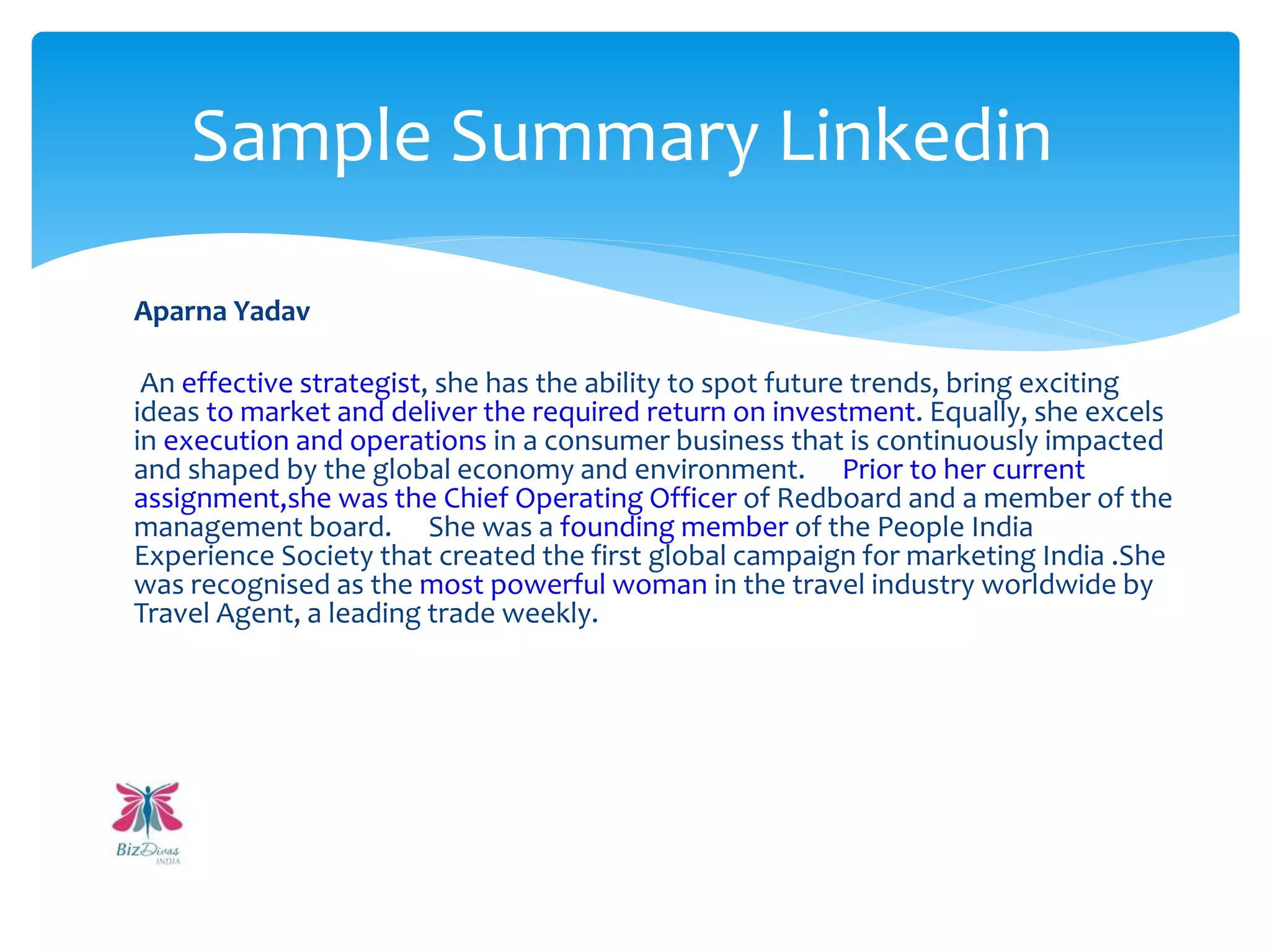 Aparna Yadav
An effective strategist, she has the ability to spot future trends, bring exciting
ideas to market and deliver the required return on investment. Equally, she excels
in execution and operations in a consumer business that is continuously impacted
and shaped by the global economy and environment. Prior to her current
assignment,she was the Chief Operating Officer of Redboard and a member of the
management board. She was a founding member of the People India
Experience Society that created the first global campaign for marketing India .She
was recognised as the most powerful woman in the travel industry worldwide by
Travel Agent, a leading trade weekly.
Sample Summary Linkedin
 