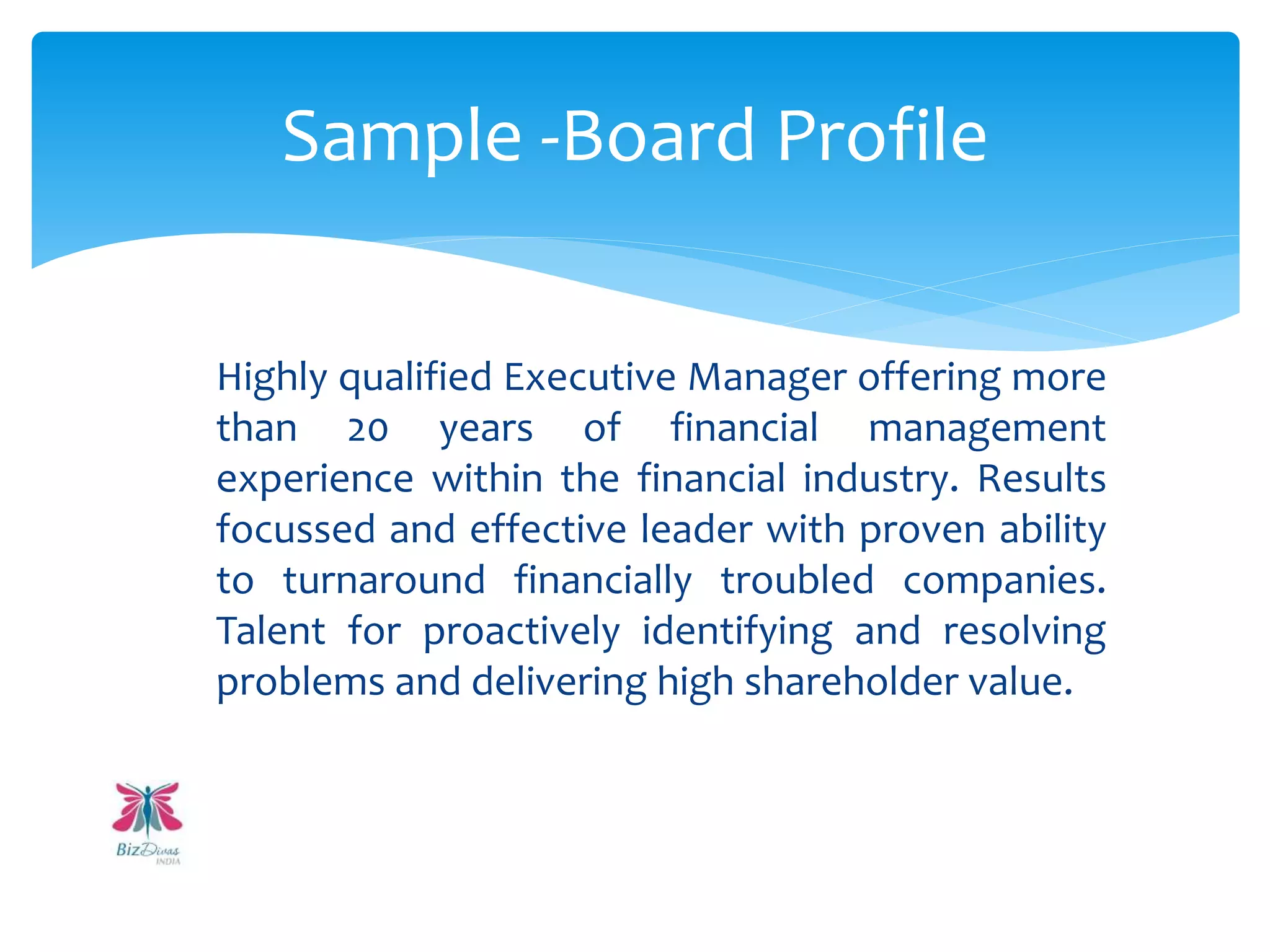 Highly qualified Executive Manager offering more
than 20 years of financial management
experience within the financial industry. Results
focussed and effective leader with proven ability
to turnaround financially troubled companies.
Talent for proactively identifying and resolving
problems and delivering high shareholder value.
Sample -Board Profile
 