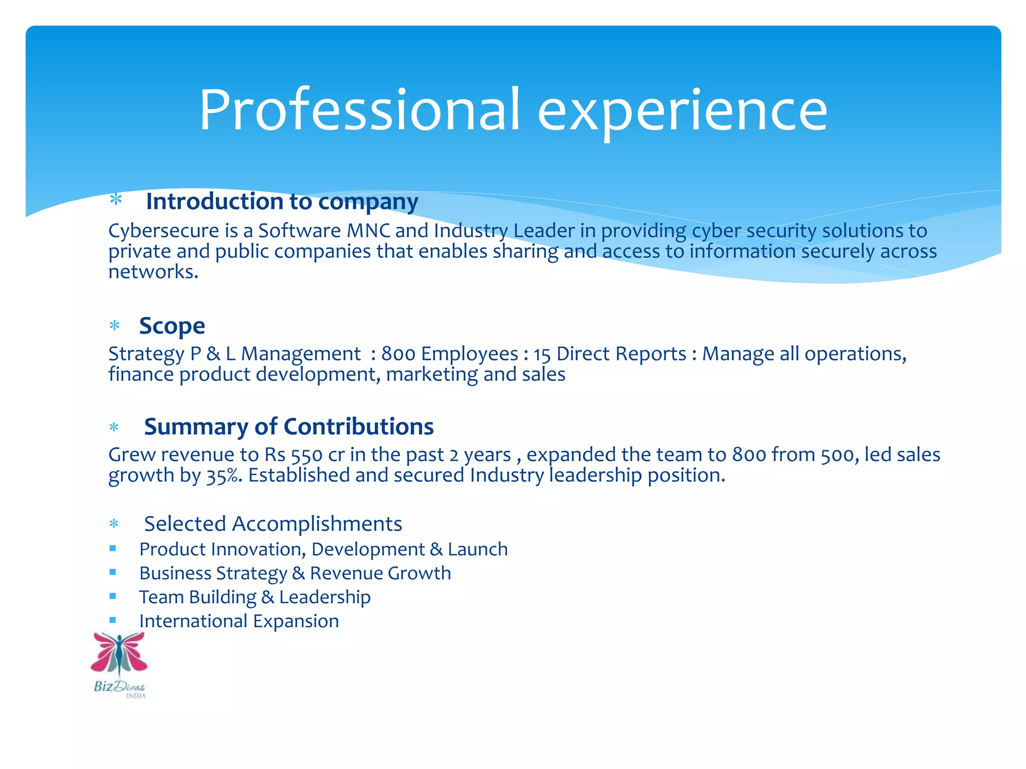  Introduction to company
Cybersecure is a Software MNC and Industry Leader in providing cyber security solutions to
private and public companies that enables sharing and access to information securely across
networks.
 Scope
Strategy P & L Management : 800 Employees : 15 Direct Reports : Manage all operations,
finance product development, marketing and sales
 Summary of Contributions
Grew revenue to Rs 550 cr in the past 2 years , expanded the team to 800 from 500, led sales
growth by 35%. Established and secured Industry leadership position.
 Selected Accomplishments
 Product Innovation, Development & Launch
 Business Strategy & Revenue Growth
 Team Building & Leadership
 International Expansion
Professional experience
 