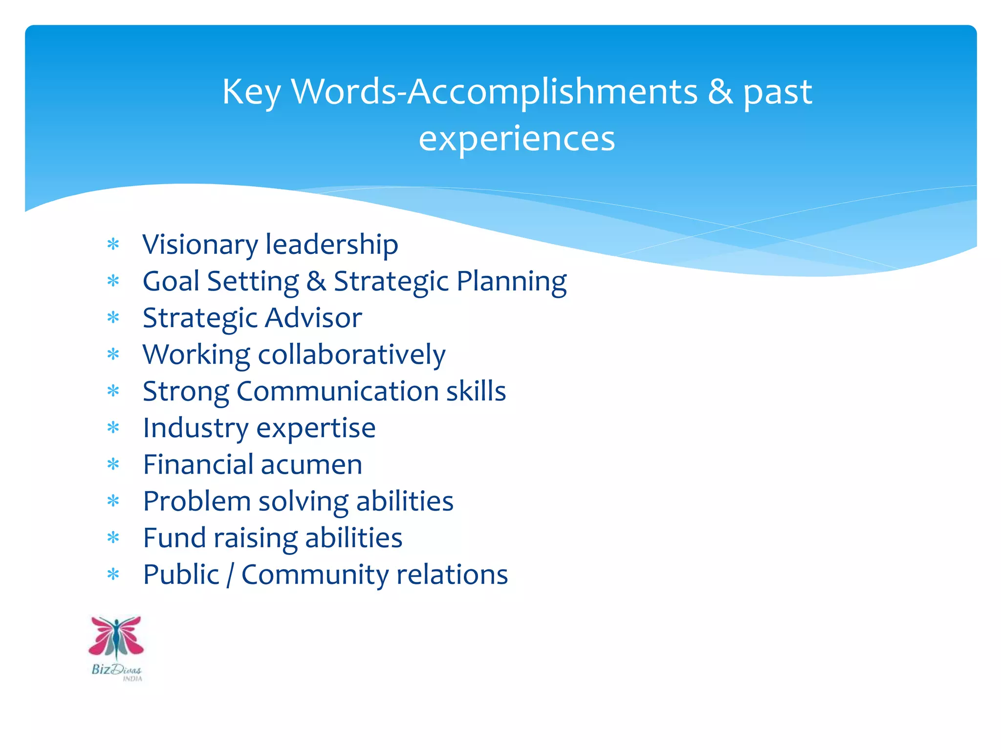  Visionary leadership
 Goal Setting & Strategic Planning
 Strategic Advisor
 Working collaboratively
 Strong Communication skills
 Industry expertise
 Financial acumen
 Problem solving abilities
 Fund raising abilities
 Public / Community relations
Key Words-Accomplishments & past
experiences
 