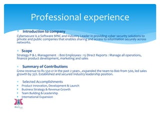  Introduction to company
Cybersecure is a Software MNC and Industry Leader in providing cyber security solutions to
private and public companies that enables sharing and access to information securely across
networks.
 Scope
Strategy P & L Management : 800 Employees : 15 Direct Reports : Manage all operations,
finance product development, marketing and sales
 Summary of Contributions
Grew revenue to Rs 550 cr in the past 2 years , expanded the team to 800 from 500, led sales
growth by 35%. Established and secured Industry leadership position.
 Selected Accomplishments
 Product Innovation, Development & Launch
 Business Strategy & Revenue Growth
 Team Building & Leadership
 International Expansion
Professional experience
 