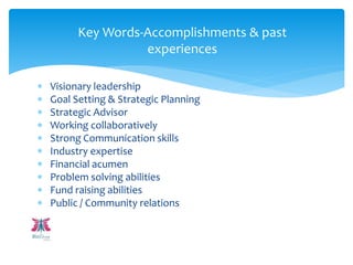  Visionary leadership
 Goal Setting & Strategic Planning
 Strategic Advisor
 Working collaboratively
 Strong Communication skills
 Industry expertise
 Financial acumen
 Problem solving abilities
 Fund raising abilities
 Public / Community relations
Key Words-Accomplishments & past
experiences
 