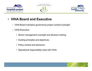 • VIHA Board and Executive
  – VIHA Board maintains governance project content oversight

  – VIHA Executive:

      • Senior management oversight and decision-making;

      • Guiding principles and objectives;

      • Policy context and decisions;

      • Operational responsibility rests with VIHA




                                                                5
 
