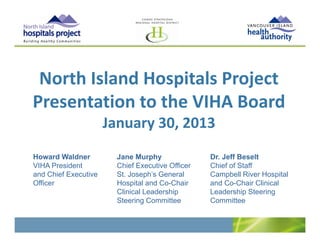 North Island Hospitals Project
 North Island Hospitals Project
Presentation to the VIHA Board 
                      January 30, 2013
Howard Waldner          Jane Murphy               Dr. Jeff Beselt
VIHA President          Chief Executive Officer   Chief of Staff
and Chief Executive     St. Joseph’s General      Campbell River Hospital
Officer                 Hospital and Co-Chair     and Co-Chair Clinical
                        Clinical Leadership       Leadership Steering
                        Steering Committee        Committee
 