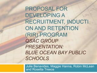 Proposal for developing a Recruitment, Induction and Retention (RIR) ProgramQSAC Group Presentation:Blue Ocean Bay Public Schools Julie Benavides, MaggyHanna, Robin McLean and Rosetta Treece 