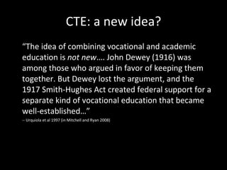 CTE: a new idea? “ The idea of combining vocational and academic education is  not new …. John Dewey (1916) was among those who argued in favor of keeping them together. But Dewey lost the argument, and the 1917 Smith-Hughes Act created federal support for a separate kind of vocational education that became well-established…” -- Urquiola et al 1997 (in Mitchell and Ryan 2008) 