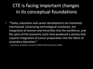CTE is facing important changes  in its conceptual foundations “ Today, education and career development are intimately intertwined. Continuing technological revolution, the integration of women and minorities into the workforce, and the spins of the economic cycle have produced a society that requires integration of career preparation into the fabric of secondary education.”  -- Castrallano, Stringfield, and Stone III 2003 (in Mitchell and Ryan 2008).  