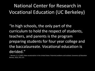 National Center for Research in Vocational Education (UC Berkeley)  “ In high schools, the only part of the curriculum to hold the respect of students, teachers, and parents is the program preparing students for four year college and the baccalaureate. Vocational education is derided.”  -- Benson, C. S. (1997). New vocationalism in the United States: Potential problems and outlook.  Economics of Education Review, 16 (3), 201-212. 