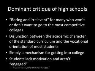 Dominant critique of high schools “ Boring and irrelevant” for many who won’t or don’t want to go to the most competitive colleges Disjunction between the academic character of the standard curriculum and the vocational orientation of most students Simply a mechanism for getting into college Students lack motivation and aren’t “engaged” Grubb and Lazerson,2004 (in Mitchell and Ryan 2008) 