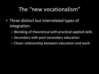 The “new vocationalism” Three distinct but interrelated types of integration:  Blending of theoretical with practical applied skills Secondary with post-secondary education  Closer relationship between education and work 