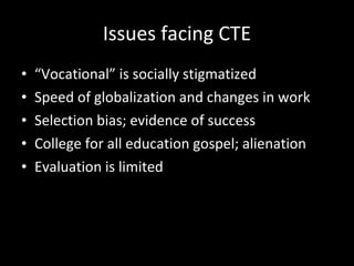 Issues facing CTE “ Vocational” is socially stigmatized Speed of globalization and changes in work Selection bias; evidence of success College for all education gospel; alienation  Evaluation is limited 