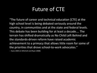 Future of CTE “ The future of career and technical education [CTE] at the high school level is being debated seriously around the country, in communities and at the state and federal levels. This debate has been building for at least a decade…. The terrain has shifted dramatically as No Child Left Behind and the standards-driven reform have raised academic achievement to a primacy that allows little room for some of the priorities that drove school-to-work advocates.” -- Kazis 2005 (in Mitchell and Ryan 2008) 