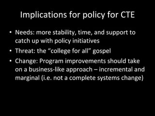 Implications for policy for CTE Needs: more stability, time, and support to catch up with policy initiatives Threat: the “college for all” gospel  Change: Program improvements should take on a business-like approach – incremental and marginal (i.e. not a complete systems change) 