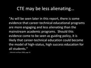 CTE may be less alienating… “ As will be seen later in this report, there is some evidence that career-technical educational programs are more engaging and less alienating than the mainstream academic programs.  Should this evidence come to be seen as guiding policy, it is likely that career-technical education could become the model of high-status, high success education for all students.” -- Mitchell and Ryan 2008, page 16 