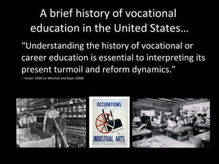 A brief history of vocational  education in the United States… “ Understanding the history of vocational or career education is essential to interpreting its present turmoil and reform dynamics.” -- Foster 1996 (in Mitchell and Ryan 2008) 