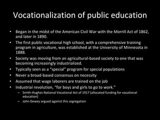 Vocationalization of public education Began in the midst of the American Civil War with the Morrill Act of 1862, and later in 1890.  The first public vocational high school, with a comprehensive training program in agriculture, was established at the University of Minnesota in 1888. Society was moving from an agricultural-based society to one that was becoming increasingly industrialized.  Typically seen as a “special” program for special populations Never a broad-based consensus on necessity Assumed that wage laborers are trained on the job Industrial revolution, “for boys and girls to go to work.”  Smith-Hughes National Vocational Act of 1917 (allocated funding for vocational education) John Dewey argued against this segregation 