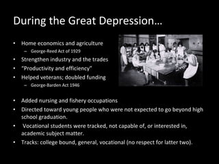 During the Great Depression… Home economics and agriculture George-Reed Act of 1929 Strengthen industry and the trades “ Productivity and efficiency”  Helped veterans; doubled funding  George-Barden Act 1946 Added nursing and fishery occupations  Directed toward young people who were not expected to go beyond high school graduation. Vocational students were tracked, not capable of, or interested in, academic subject matter.  Tracks: college bound, general, vocational (no respect for latter two).  