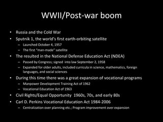 WWII/Post-war boom Russia and the Cold War Sputnik 1, the world’s first earth-orbiting satellite  Launched October 4, 1957 The first “man-made” satellite  The resulted in the National Defense Education Act (NDEA) Passed by Congress; signed  into law September 2, 1958 Expanded for older adults, included curricula in science, mathematics, foreign languages, and social sciences During this time there was a great expansion of vocational programs Manpower Development Training Act of 1962  Vocational Education Act of 1963  Civil Rights/Equal Opportunity  1960s, 70s, and early 80s Carl D. Perkins Vocational Education Act 1984-2006 Centralization over planning etc.; Program improvement over expansion 