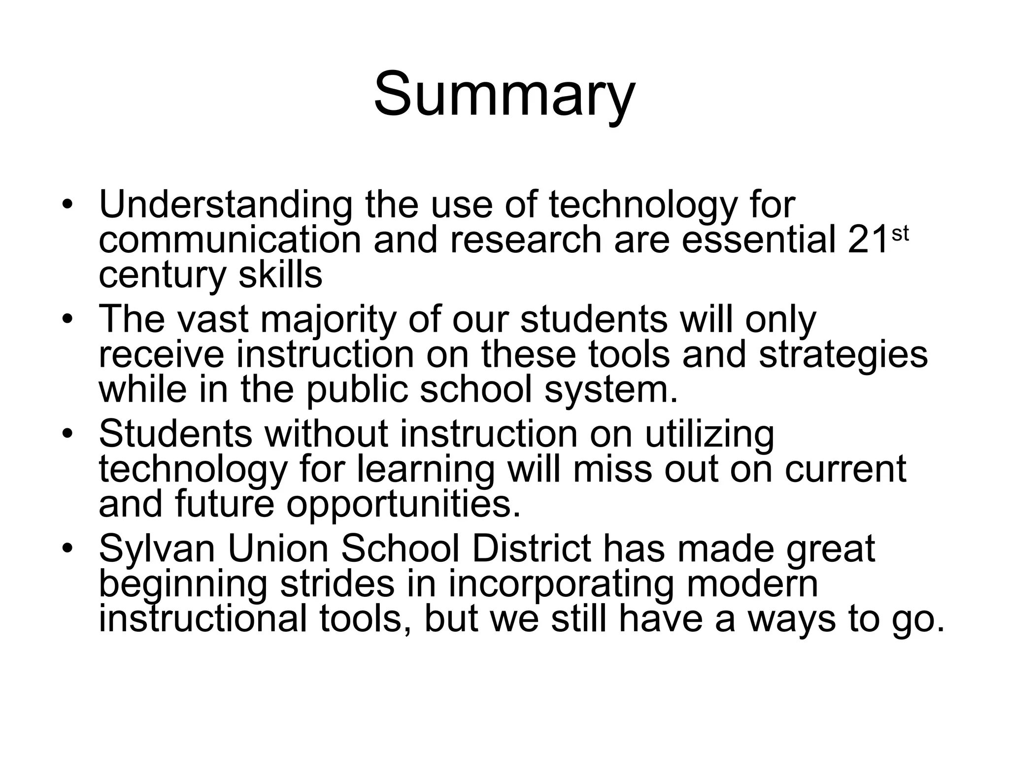 Summary Understanding the use of technology for communication and research are essential 21 st   century skills The vast majority of our students will only receive instruction on these tools and strategies while in the public school system. Students without instruction on utilizing technology for learning will miss out on current and future opportunities. Sylvan Union School District has made great beginning strides in incorporating modern instructional tools, but we still have a ways to go. 