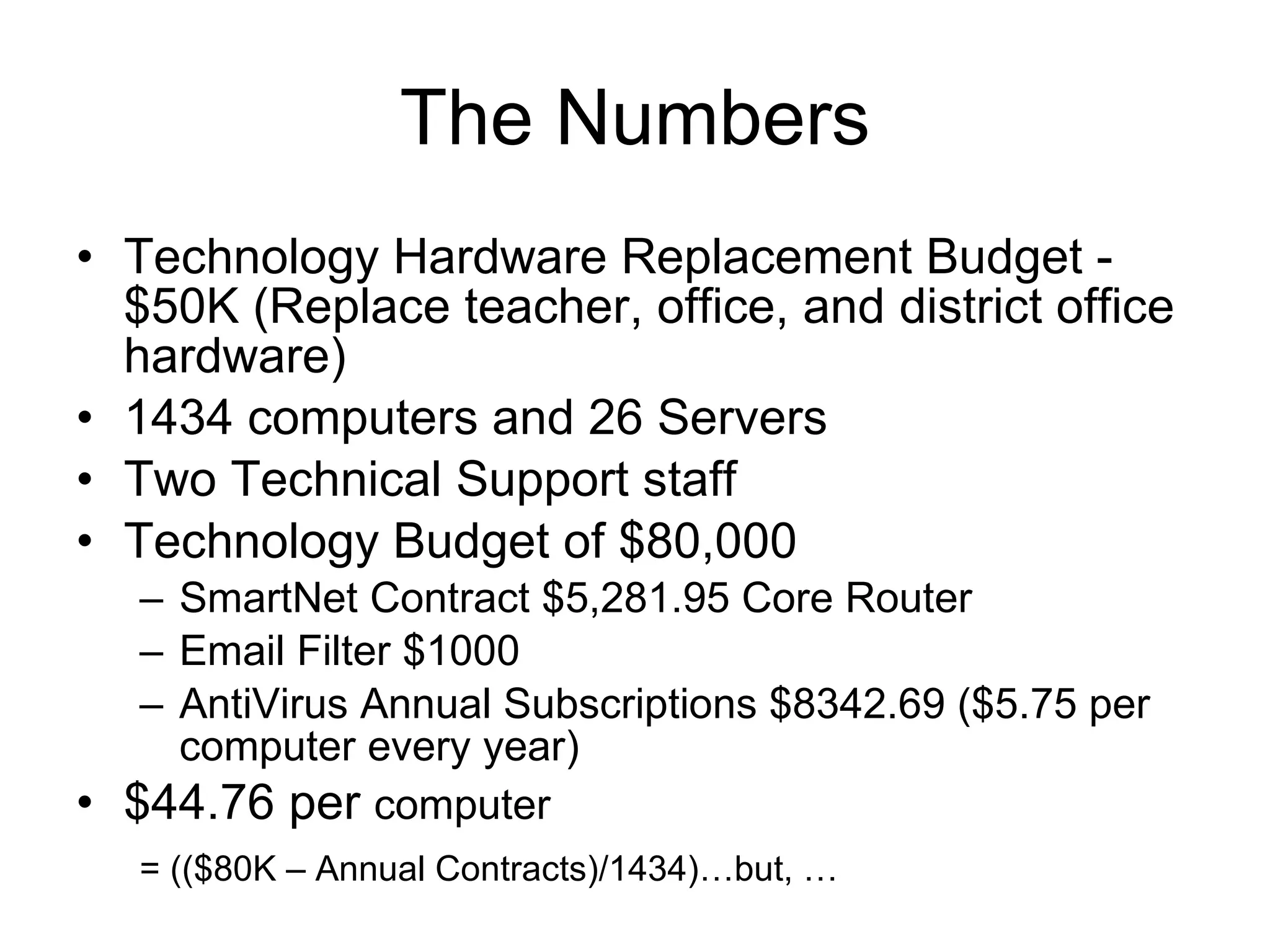The Numbers Technology Hardware Replacement Budget - $50K (Replace teacher, office, and district office hardware) 1434 computers and 26 Servers Two Technical Support staff Technology Budget of $80,000 SmartNet Contract $5,281.95 Core Router Email Filter $1000 AntiVirus Annual Subscriptions $8342.69 ($5.75 per computer every year) $44.76 per  computer  = (($80K – Annual Contracts)/1434)…but, …   