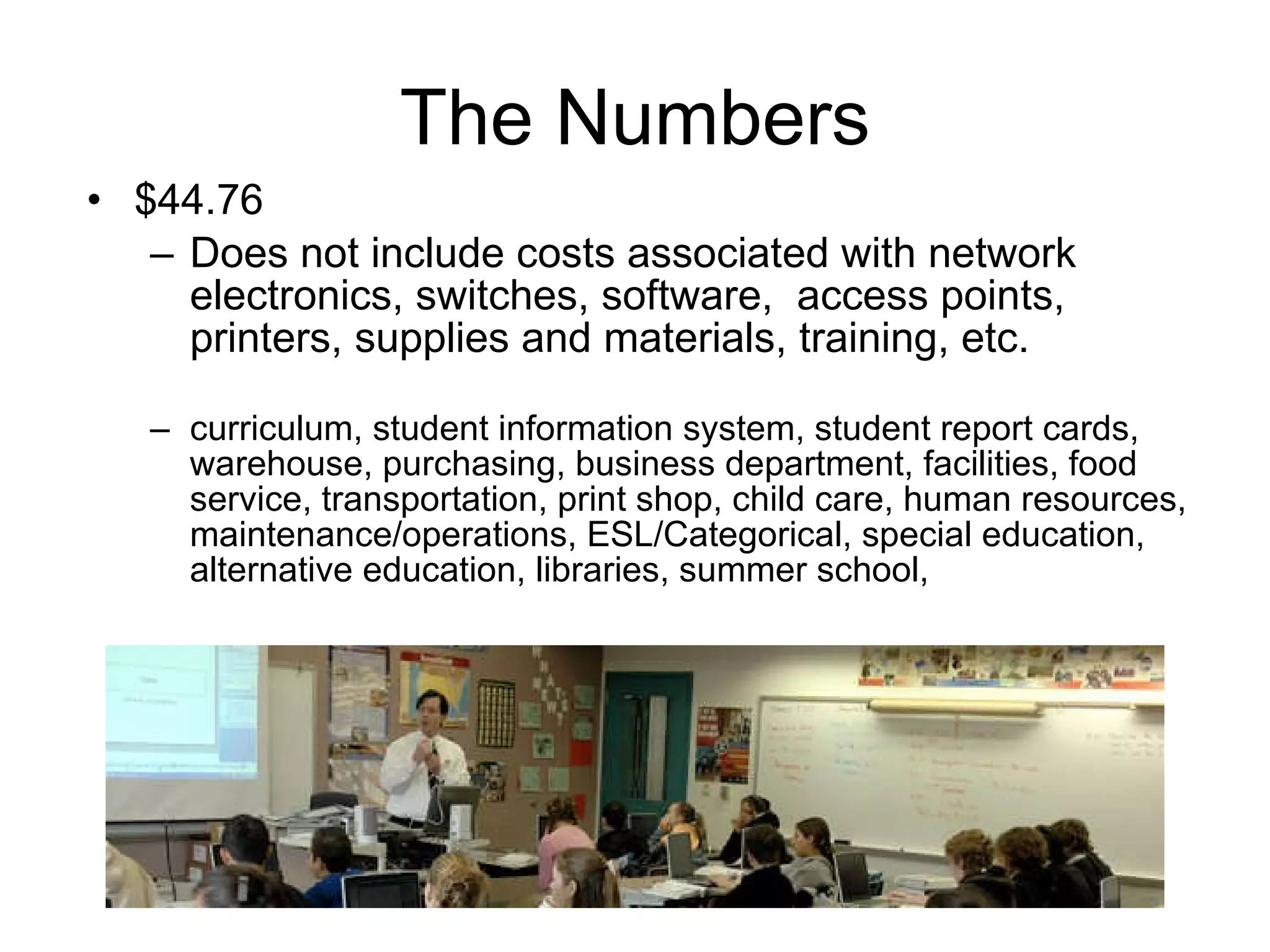 The Numbers $44.76 Does not include costs associated with network electronics, switches, software,  access points, printers, supplies and materials, training, etc. curriculum, student information system, student report cards, warehouse, purchasing, business department, facilities, food service, transportation, print shop, child care, human resources, maintenance/operations, ESL/Categorical, special education, alternative education, libraries, summer school,  