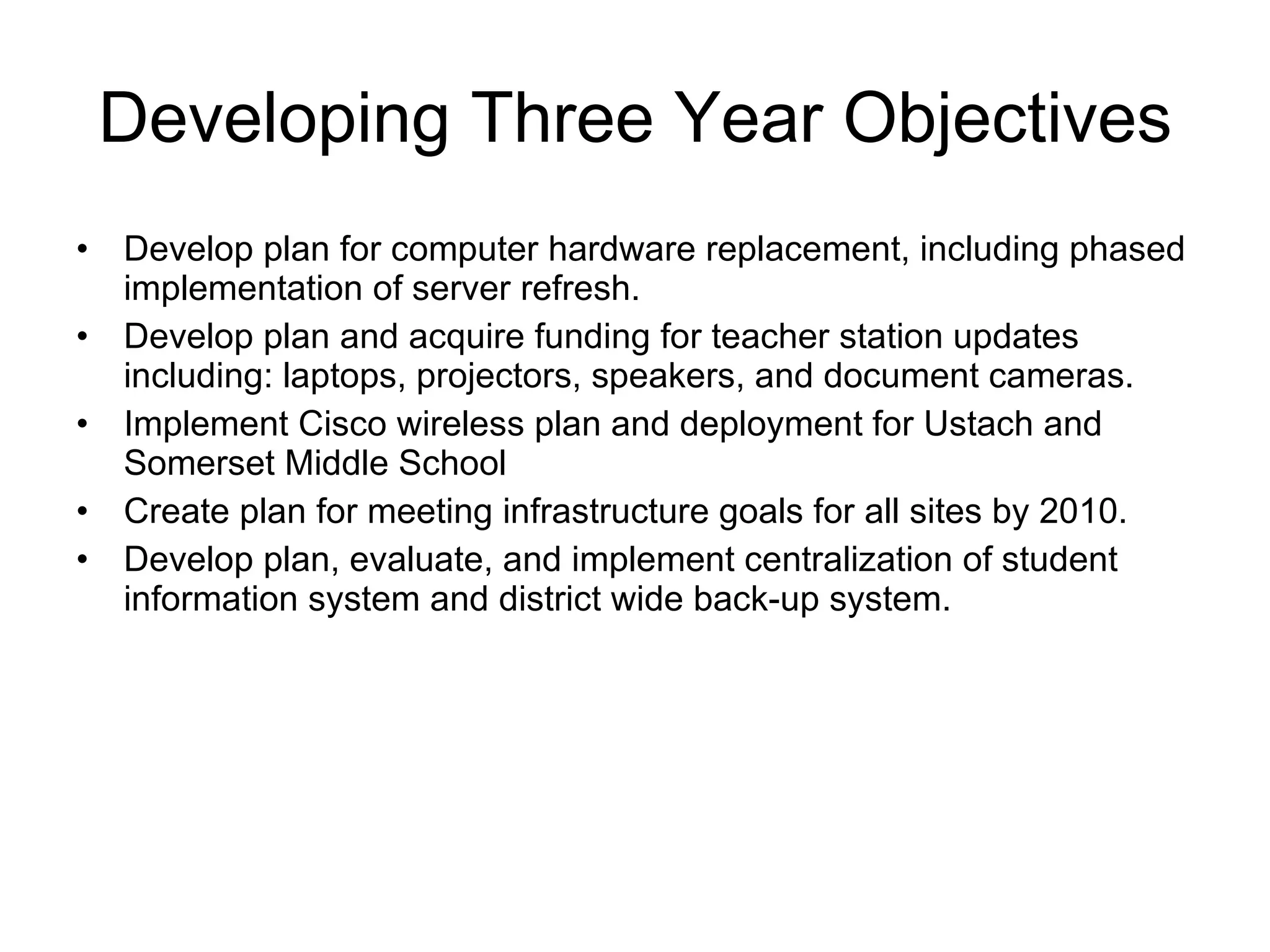 Developing Three Year Objectives Develop plan for computer hardware replacement, including phased implementation of server refresh.  Develop plan and acquire funding for teacher station updates including: laptops, projectors, speakers, and document cameras. Implement Cisco wireless plan and deployment for Ustach and Somerset Middle School Create plan for meeting infrastructure goals for all sites by 2010.  Develop plan, evaluate, and implement centralization of student information system and district wide back-up system. 