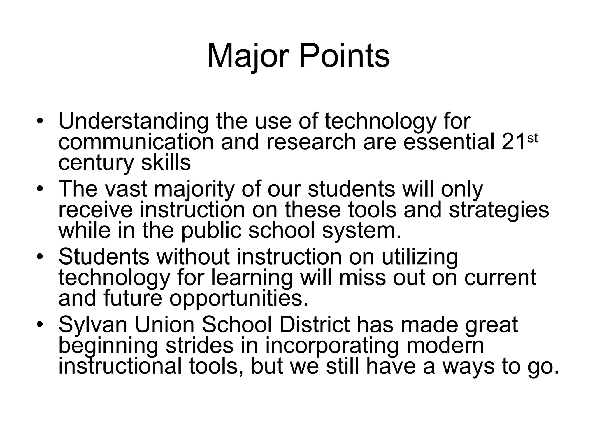 Major Points Understanding the use of technology for communication and research are essential 21 st   century skills The vast majority of our students will only receive instruction on these tools and strategies while in the public school system. Students without instruction on utilizing technology for learning will miss out on current and future opportunities. Sylvan Union School District has made great beginning strides in incorporating modern instructional tools, but we still have a ways to go. 