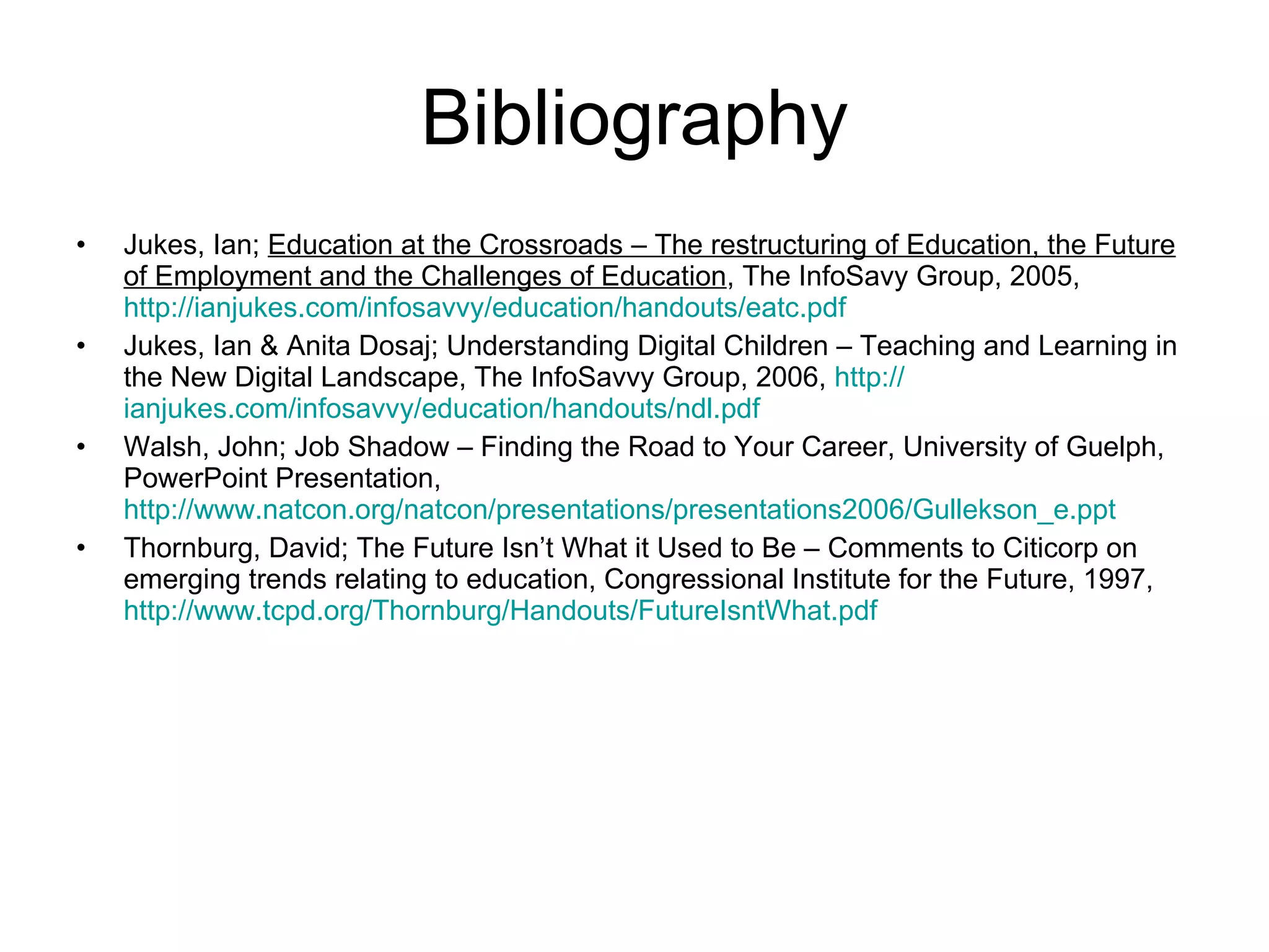 Bibliography Jukes, Ian;  Education at the Crossroads – The restructuring of Education, the Future of Employment and the Challenges of Education , The InfoSavy Group, 2005,  http://ianjukes.com/infosavvy/education/handouts/eatc.pdf Jukes, Ian & Anita Dosaj; Understanding Digital Children – Teaching and Learning in the New Digital Landscape, The InfoSavvy Group, 2006,  http:// ianjukes.com/infosavvy/education/handouts/ndl.pdf Walsh, John; Job Shadow – Finding the Road to Your Career, University of Guelph, PowerPoint Presentation,  http://www.natcon.org/natcon/presentations/presentations2006/Gullekson_e.ppt Thornburg, David; The Future Isn’t What it Used to Be – Comments to Citicorp on emerging trends relating to education, Congressional Institute for the Future, 1997,  http://www.tcpd.org/Thornburg/Handouts/FutureIsntWhat.pdf 
