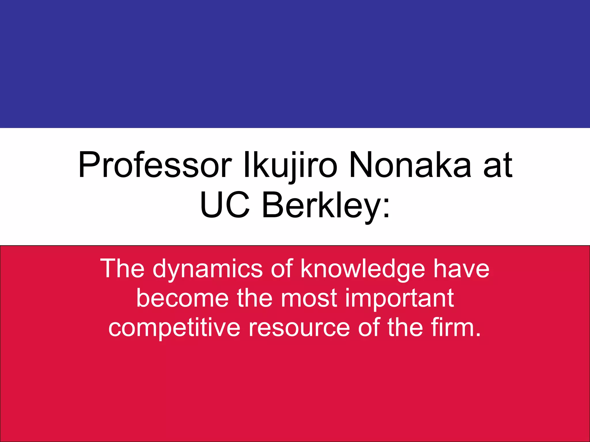 Professor Ikujiro Nonaka at UC Berkley: The dynamics of knowledge have become the most important competitive resource of the firm. 