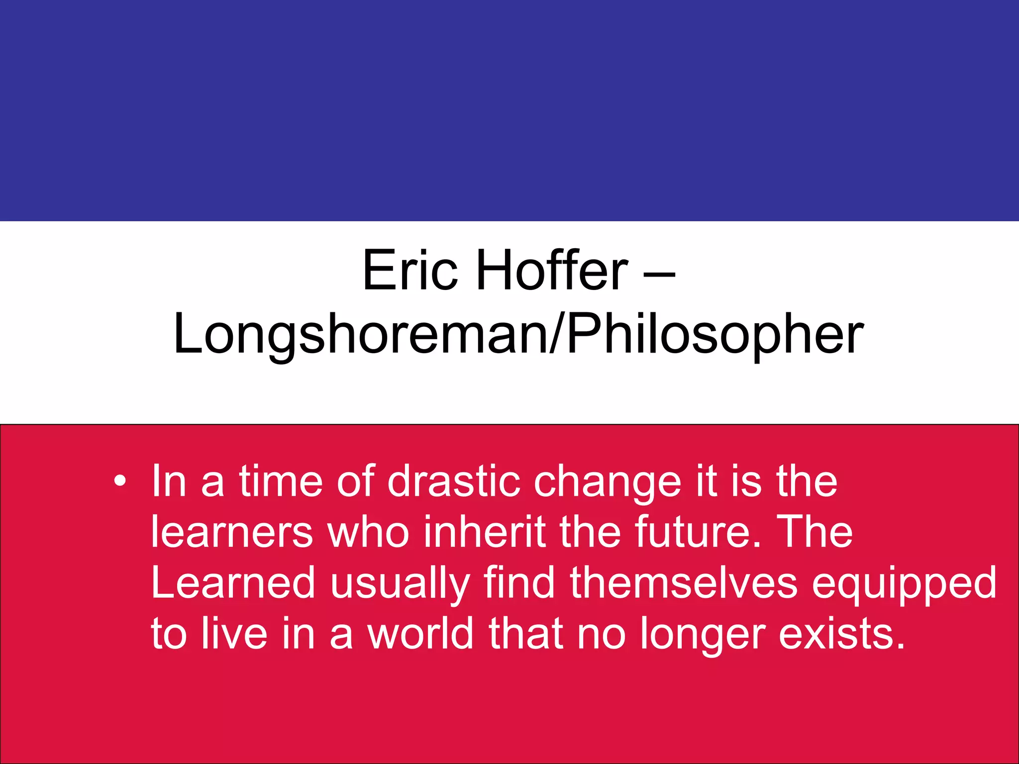 Eric Hoffer – Longshoreman/Philosopher In a time of drastic change it is the learners who inherit the future. The Learned usually find themselves equipped to live in a world that no longer exists. 
