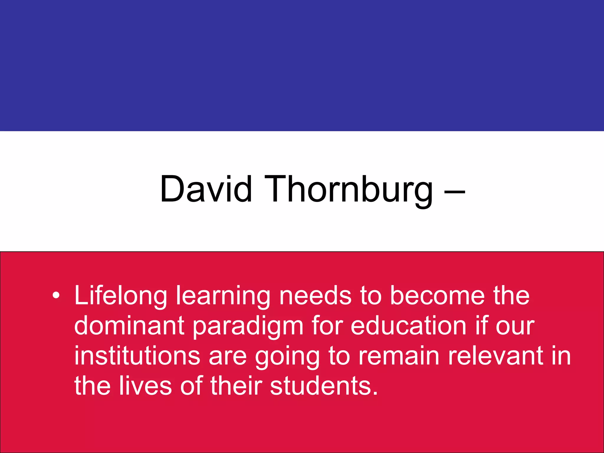 David Thornburg –  Lifelong learning needs to become the dominant paradigm for education if our institutions are going to remain relevant in the lives of their students. 