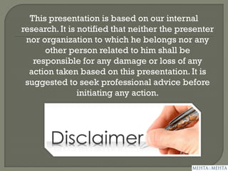 This presentation is based on our internal
research. It is notified that neither the presenter
nor organization to which he belongs nor any
other person related to him shall be
responsible for any damage or loss of any
action taken based on this presentation. It is
suggested to seek professional advice before
initiating any action.
 