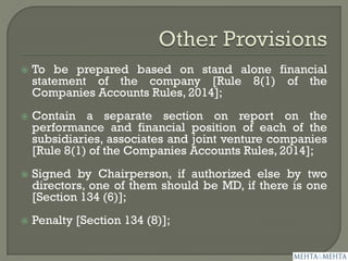  To be prepared based on stand alone financial
statement of the company [Rule 8(1) of the
Companies Accounts Rules, 2014];
 Contain a separate section on report on the
performance and financial position of each of the
subsidiaries, associates and joint venture companies
[Rule 8(1) of the Companies Accounts Rules, 2014];
 Signed by Chairperson, if authorized else by two
directors, one of them should be MD, if there is one
[Section 134 (6)];
 Penalty [Section 134 (8)];
 
