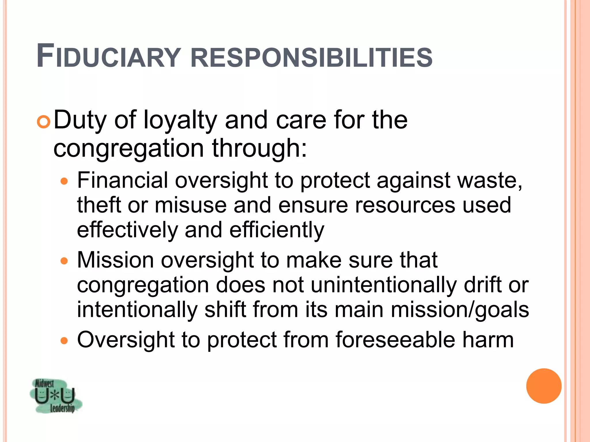FIDUCIARY RESPONSIBILITIES
 Duty
     of loyalty and care for the
 congregation through:
  Financial oversight to protect against waste,
   theft or misuse and ensure resources used
   effectively and efficiently
  Mission oversight to make sure that
   congregation does not unintentionally drift or
   intentionally shift from its main mission/goals
  Oversight to protect from foreseeable harm
 