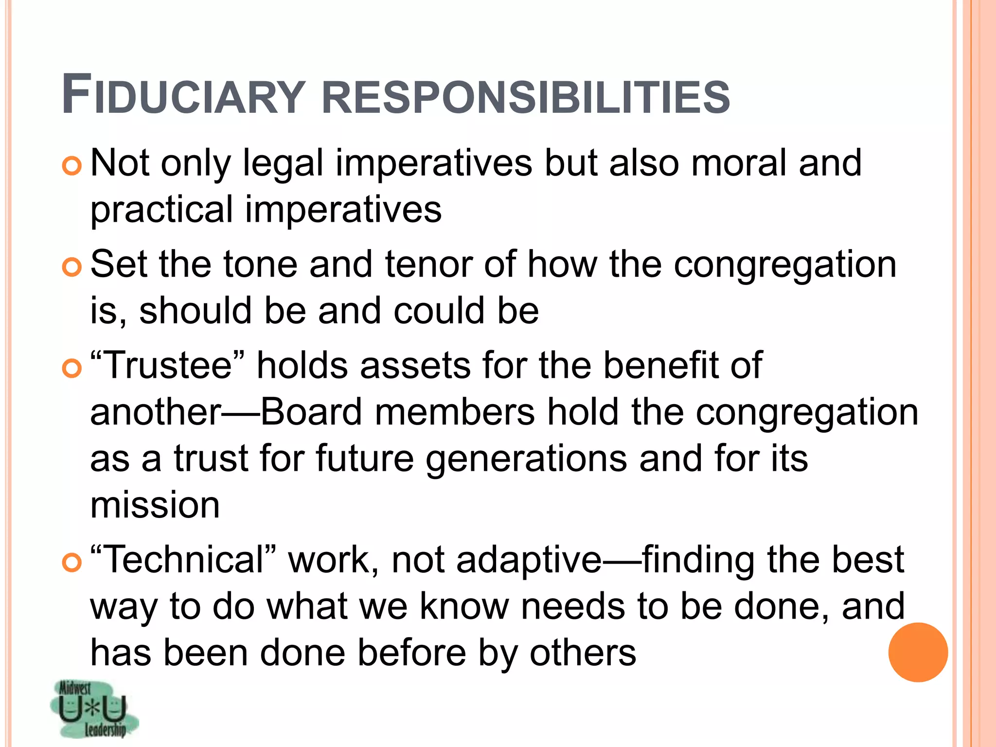 FIDUCIARY RESPONSIBILITIES
 Not  only legal imperatives but also moral and
  practical imperatives
 Set the tone and tenor of how the congregation
  is, should be and could be
 ―Trustee‖ holds assets for the benefit of
  another—Board members hold the congregation
  as a trust for future generations and for its
  mission
 ―Technical‖ work, not adaptive—finding the best
  way to do what we know needs to be done, and
  has been done before by others
 