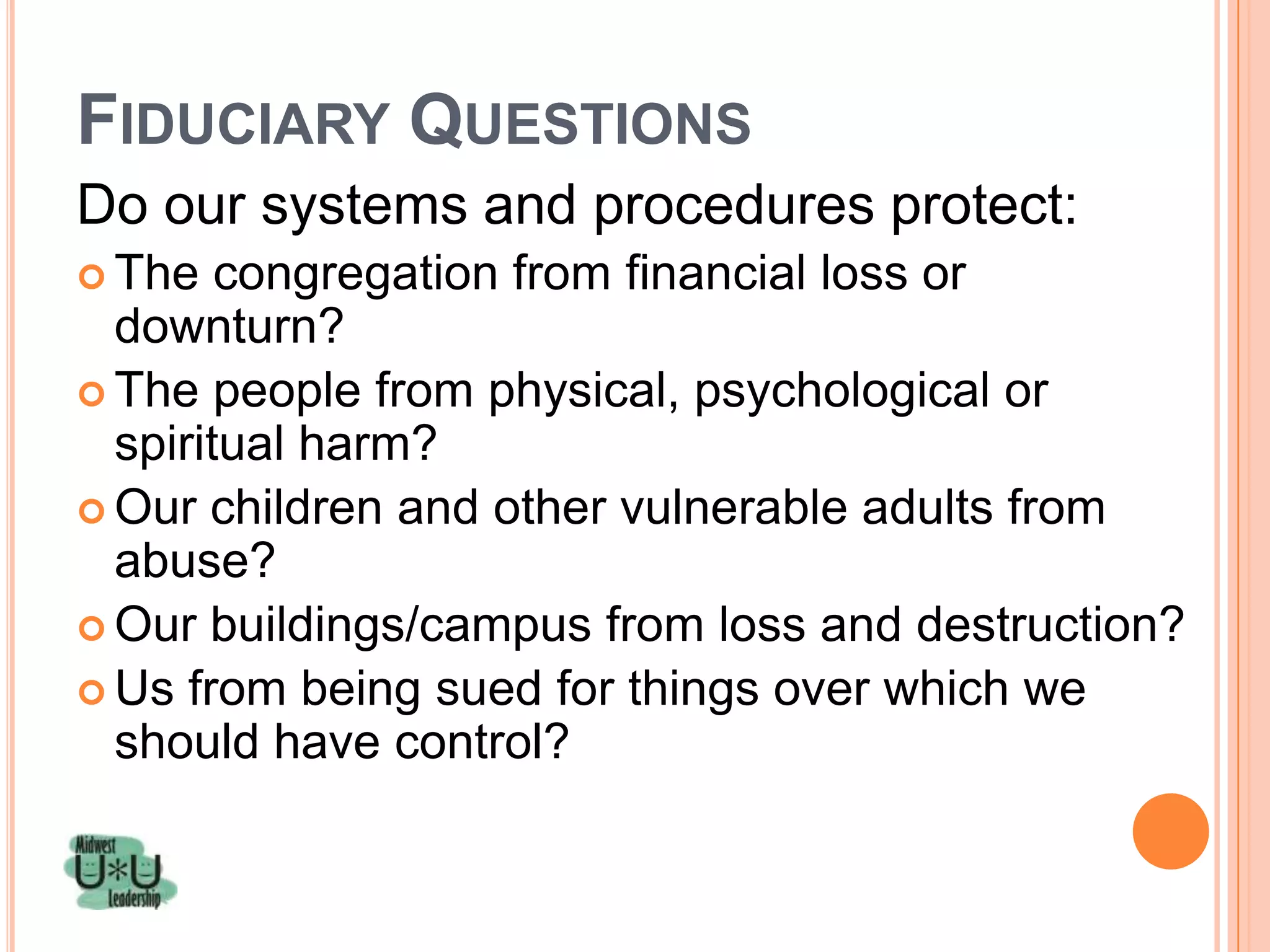 FIDUCIARY QUESTIONS
Do our systems and procedures protect:
 The   congregation from financial loss or
  downturn?
 The people from physical, psychological or
  spiritual harm?
 Our children and other vulnerable adults from
  abuse?
 Our buildings/campus from loss and destruction?
 Us from being sued for things over which we
  should have control?
 