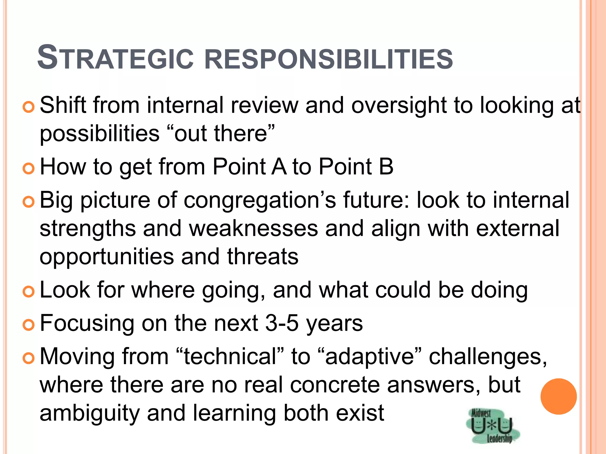 STRATEGIC RESPONSIBILITIES
 Shiftfrom internal review and oversight to looking at
  possibilities ―out there‖
 How to get from Point A to Point B

 Big picture of congregation’s future: look to internal
  strengths and weaknesses and align with external
  opportunities and threats
 Look for where going, and what could be doing

 Focusing on the next 3-5 years

 Moving from ―technical‖ to ―adaptive‖ challenges,
  where there are no real concrete answers, but
  ambiguity and learning both exist
 